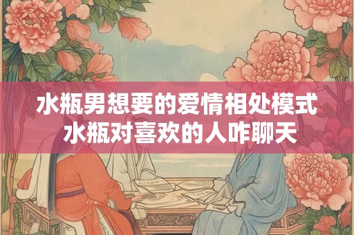 水瓶男想要的爱情相处模式 水瓶对喜欢的人咋聊天