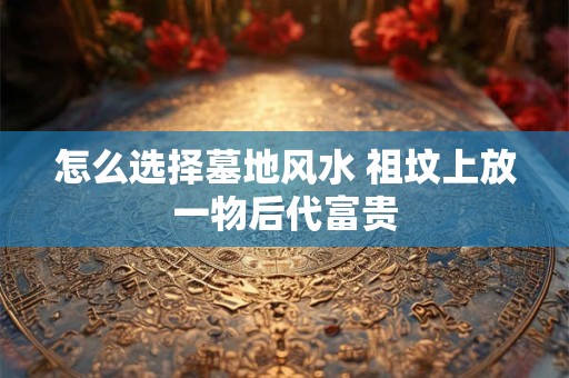怎么选择墓地风水 祖坟上放一物后代富贵