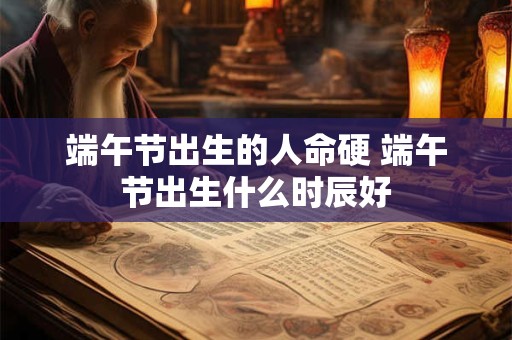 端午节出生的人命硬 端午节出生什么时辰好