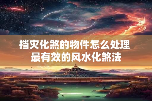 挡灾化煞的物件怎么处理 最有效的风水化煞法