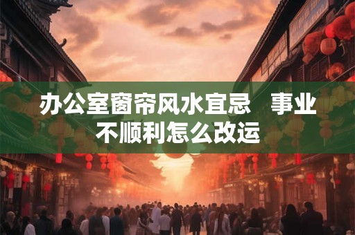 办公室窗帘风水宜忌   事业不顺利怎么改运