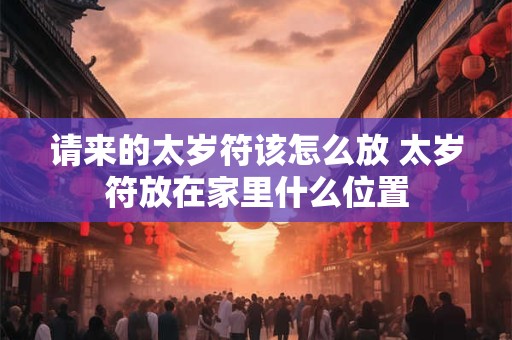 请来的太岁符该怎么放 太岁符放在家里什么位置