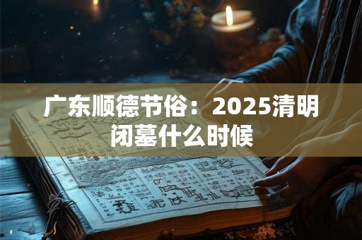 广东顺德节俗：2025清明闭墓什么时候