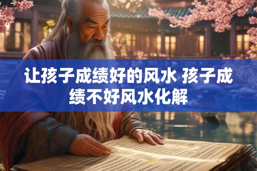 让孩子成绩好的风水 孩子成绩不好风水化解