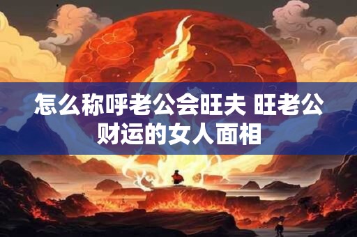 怎么称呼老公会旺夫 旺老公财运的女人面相