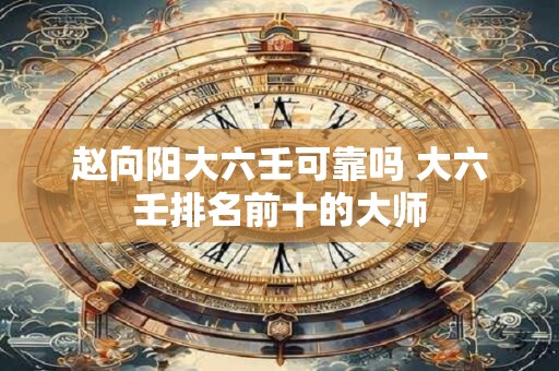 赵向阳大六壬可靠吗 大六壬排名前十的大师