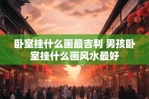 卧室挂什么画最吉利 男孩卧室挂什么画风水最好