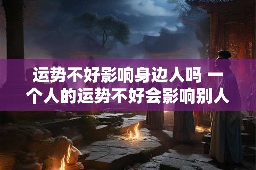 运势不好影响身边人吗 一个人的运势不好会影响别人吗