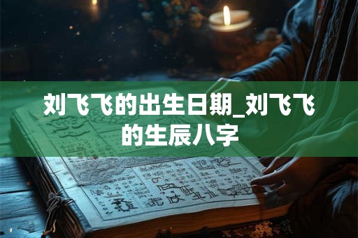 刘飞飞的出生日期_刘飞飞的生辰八字