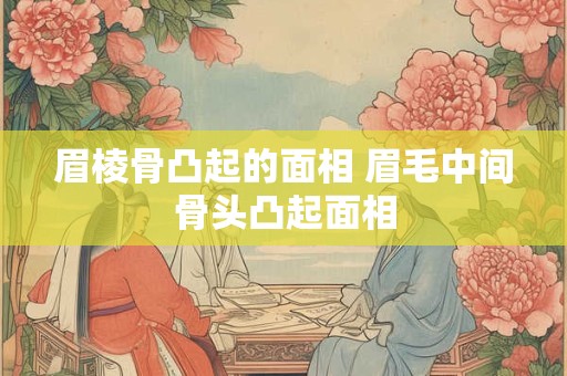 眉棱骨凸起的面相 眉毛中间骨头凸起面相
