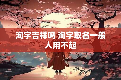 洵字吉祥吗 洵字取名一般人用不起