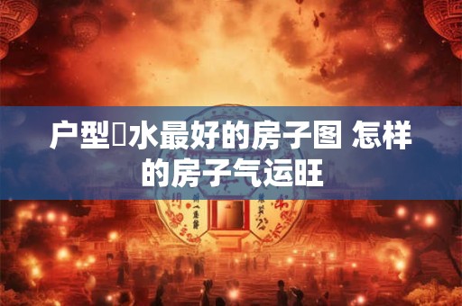 户型風水最好的房子图 怎样的房子气运旺