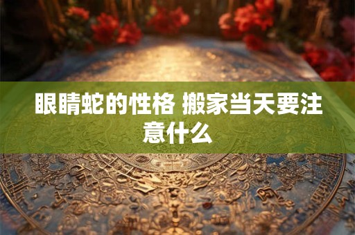眼睛蛇的性格 搬家当天要注意什么
