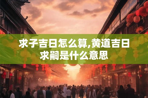 求子吉日怎么算,黄道吉日求嗣是什么意思