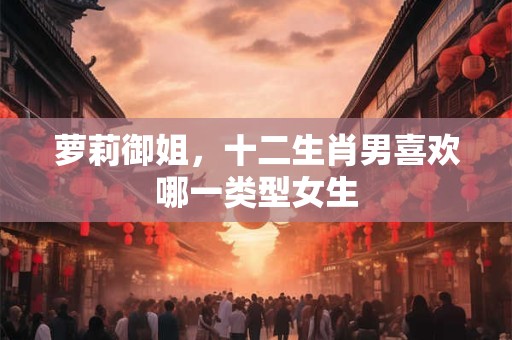 萝莉御姐，十二生肖男喜欢哪一类型女生