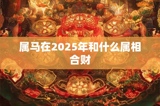 详细阅读:属马在2025年和什么属相合财 属马在2025年和什么属相合财