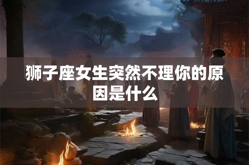 狮子座女生突然不理你的原因是什么