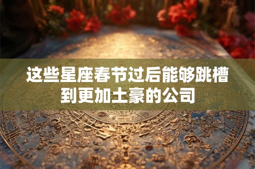 这些星座春节过后能够跳槽到更加土豪的公司