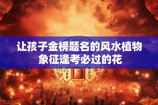 让孩子金榜题名的风水植物 象征逢考必过的花
