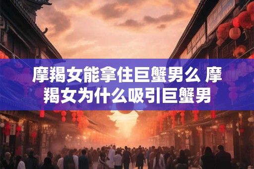 摩羯女能拿住巨蟹男么 摩羯女为什么吸引巨蟹男