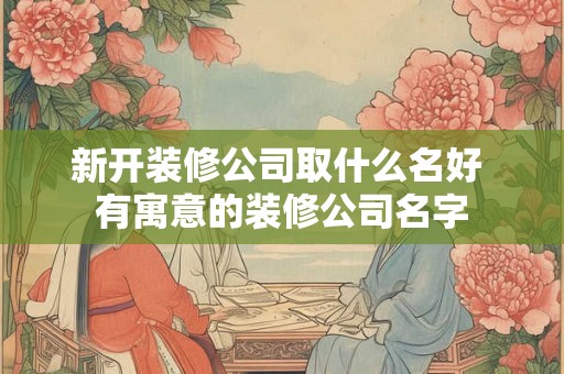新开装修公司取什么名好 有寓意的装修公司名字