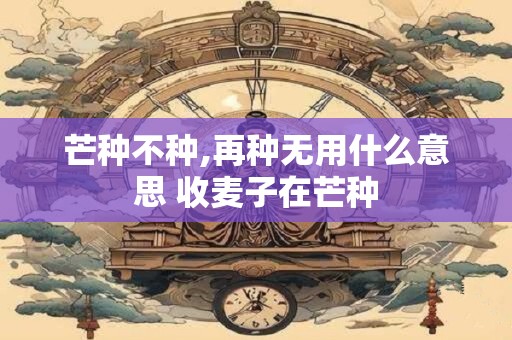芒种不种,再种无用什么意思 收麦子在芒种