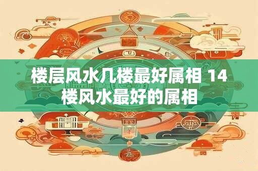 楼层风水几楼最好属相 14楼风水最好的属相