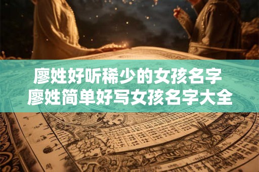 廖姓好听稀少的女孩名字 廖姓简单好写女孩名字大全