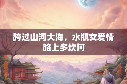 跨过山河大海，水瓶女爱情路上多坎坷