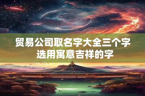 贸易公司取名字大全三个字  选用寓意吉祥的字