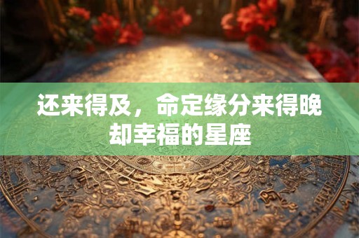 详细阅读:还来得及,命定缘分来得晚却幸福的星座 还来得及,命定缘分来得晚却幸福的星座