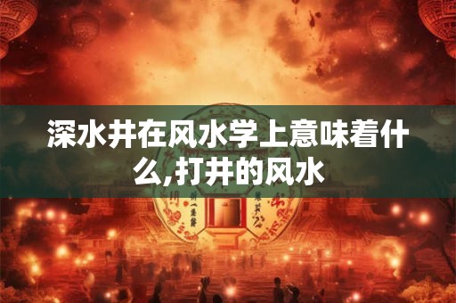 深水井在风水学上意味着什么,打井的风水