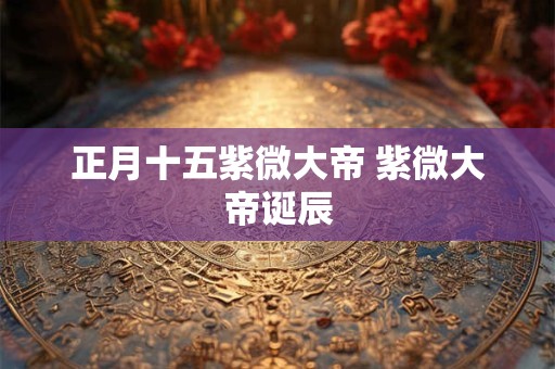 正月十五紫微大帝 紫微大帝诞辰