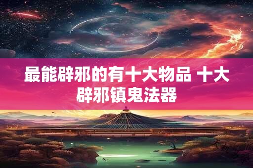 最能辟邪的有十大物品 十大辟邪镇鬼法器