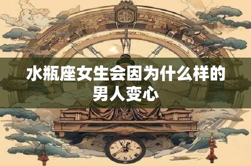 水瓶座女生会因为什么样的男人变心