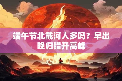 端午节北戴河人多吗？早出晚归错开高峰