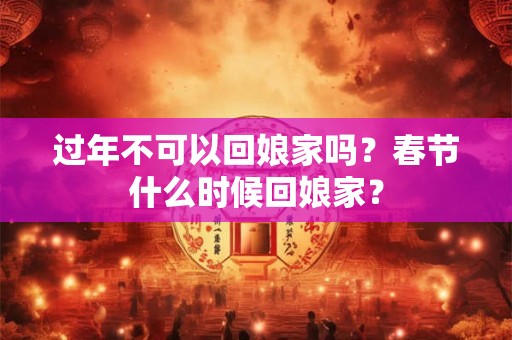 过年不可以回娘家吗？春节什么时候回娘家？