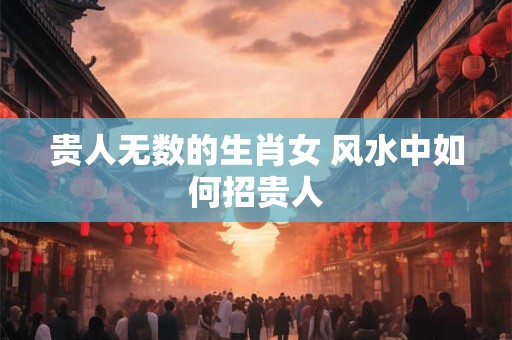 贵人无数的生肖女 风水中如何招贵人