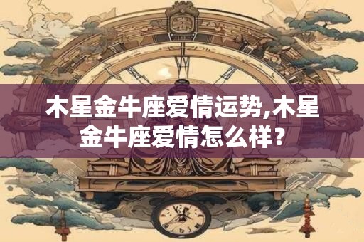 木星金牛座爱情运势,木星金牛座爱情怎么样？