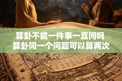 算卦不能一件事一直问吗 算卦同一个问题可以算两次吗