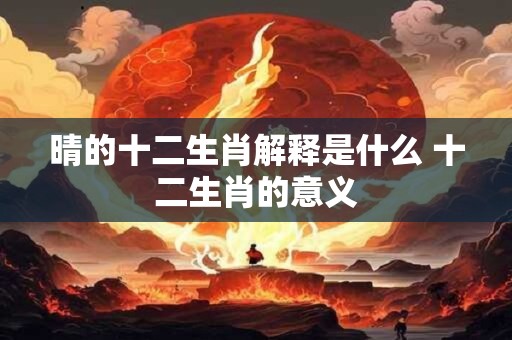 晴的十二生肖解释是什么 十二生肖的意义