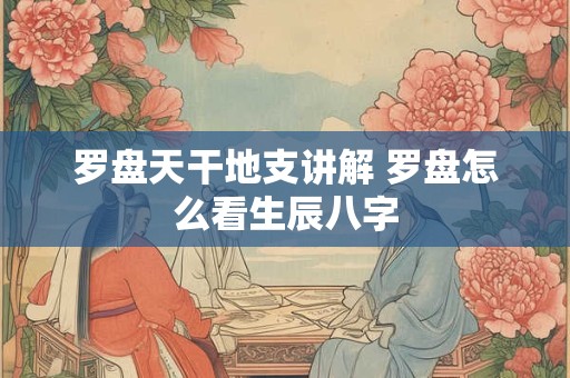 罗盘天干地支讲解 罗盘怎么看生辰八字