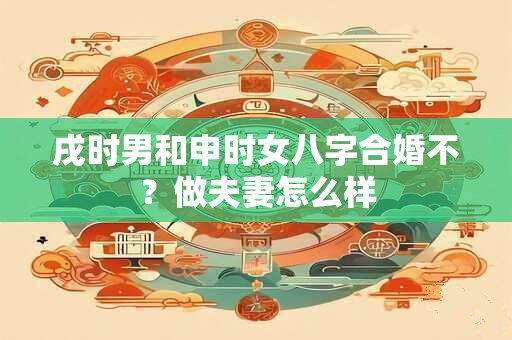 戌时男和申时女八字合婚不？做夫妻怎么样