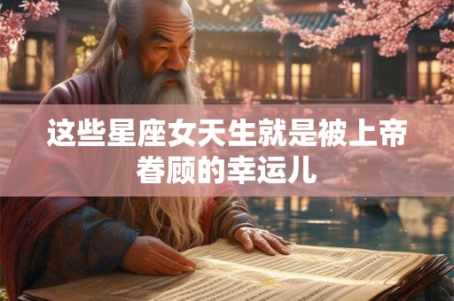 这些星座女天生就是被上帝眷顾的幸运儿