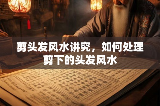 剪头发风水讲究，如何处理剪下的头发风水
