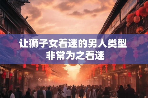 让狮子女着迷的男人类型  非常为之着迷