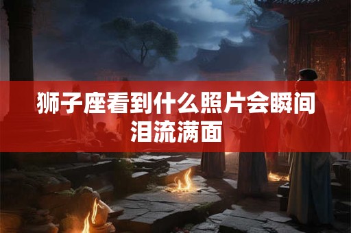 狮子座看到什么照片会瞬间泪流满面
