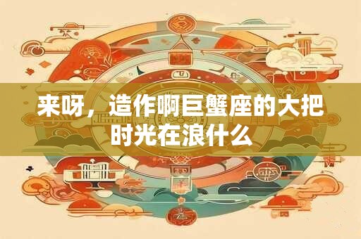 来呀，造作啊巨蟹座的大把时光在浪什么