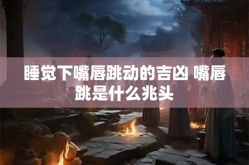睡觉下嘴唇跳动的吉凶 嘴唇跳是什么兆头