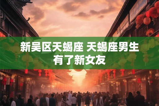 新吴区天蝎座 天蝎座男生有了新女友
